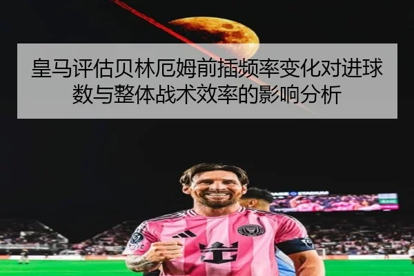 皇马评估贝林厄姆前插频率变化对进球数与整体战术效率的影响分析
